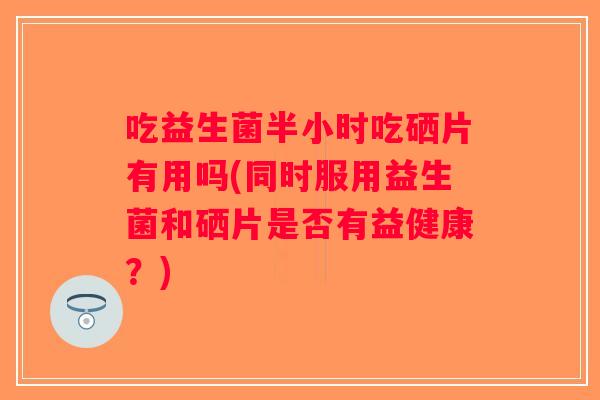 吃益生菌半小时吃硒片有用吗(同时服用益生菌和硒片是否有益健康？)