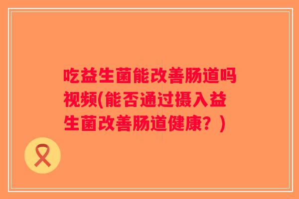 吃益生菌能改善肠道吗视频(能否通过摄入益生菌改善肠道健康？)