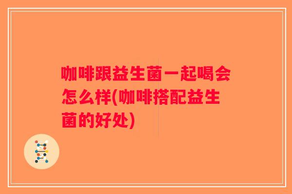 咖啡跟益生菌一起喝会怎么样(咖啡搭配益生菌的好处)