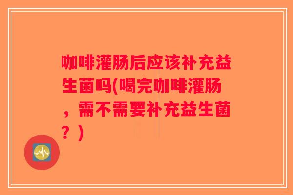 咖啡灌肠后应该补充益生菌吗(喝完咖啡灌肠，需不需要补充益生菌？)