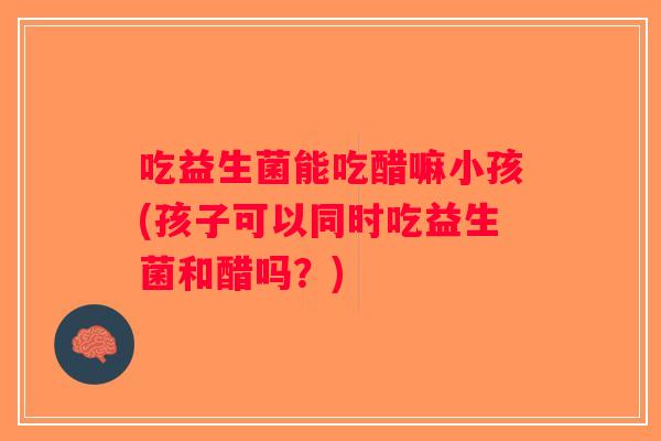 吃益生菌能吃醋嘛小孩(孩子可以同时吃益生菌和醋吗？)
