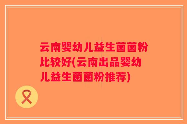 云南婴幼儿益生菌菌粉比较好(云南出品婴幼儿益生菌菌粉推荐)