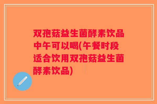 双孢菇益生菌酵素饮品中午可以喝(午餐时段适合饮用双孢菇益生菌酵素饮品)