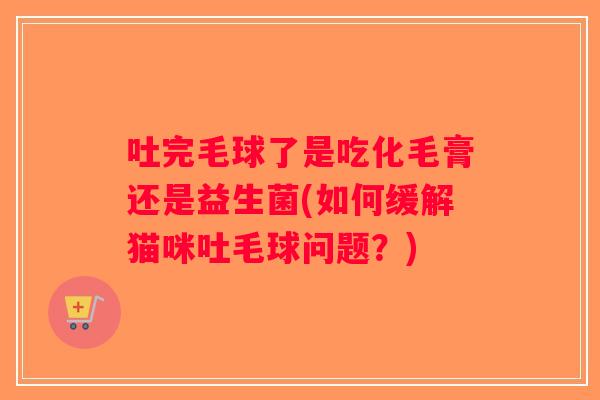 吐完毛球了是吃化毛膏还是益生菌(如何缓解猫咪吐毛球问题？)