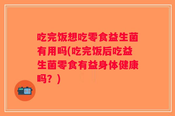 吃完饭想吃零食益生菌有用吗(吃完饭后吃益生菌零食有益身体健康吗？)