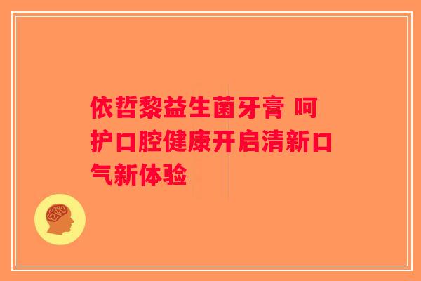 依哲黎益生菌牙膏 呵护口腔健康开启清新口气新体验