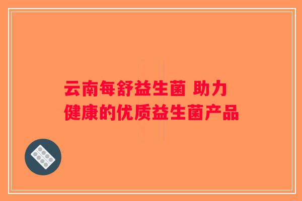 云南每舒益生菌 助力健康的优质益生菌产品