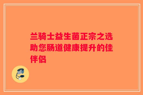 兰骑士益生菌正宗之选助您肠道健康提升的佳伴侣