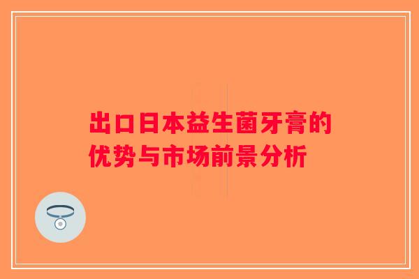 出口日本益生菌牙膏的优势与市场前景分析
