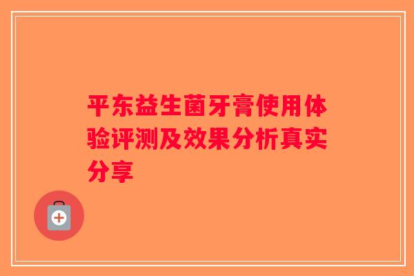 平东益生菌牙膏使用体验评测及效果分析真实分享