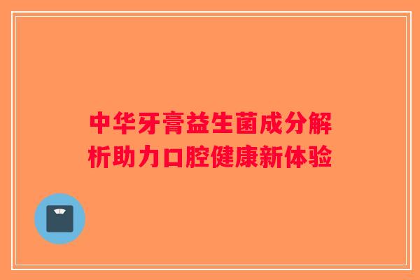中华牙膏益生菌成分解析助力口腔健康新体验
