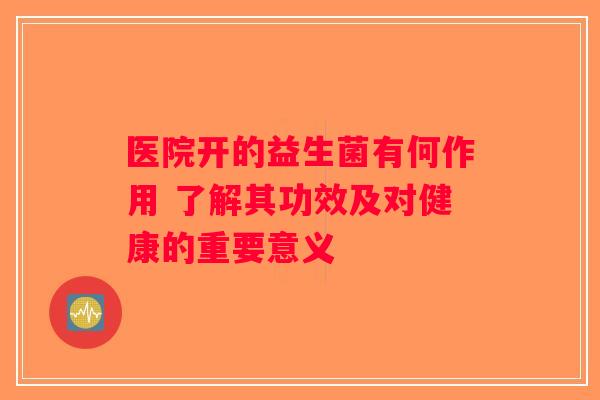 医院开的益生菌有何作用 了解其功效及对健康的重要意义