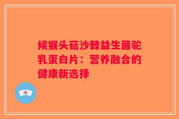 候猴头菇沙棘益生菌驼乳蛋白片：营养融合的健康新选择