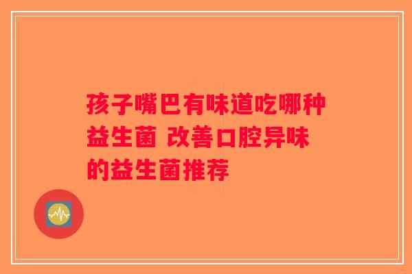 孩子嘴巴有味道吃哪种益生菌 改善口腔异味的益生菌推荐