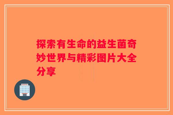 探索有生命的益生菌奇妙世界与精彩图片大全分享