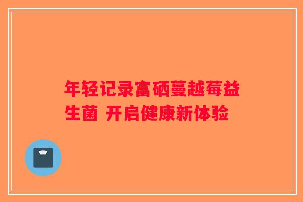 年轻记录富硒蔓越莓益生菌 开启健康新体验