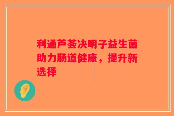 利通芦荟决明子益生菌助力肠道健康，提升新选择