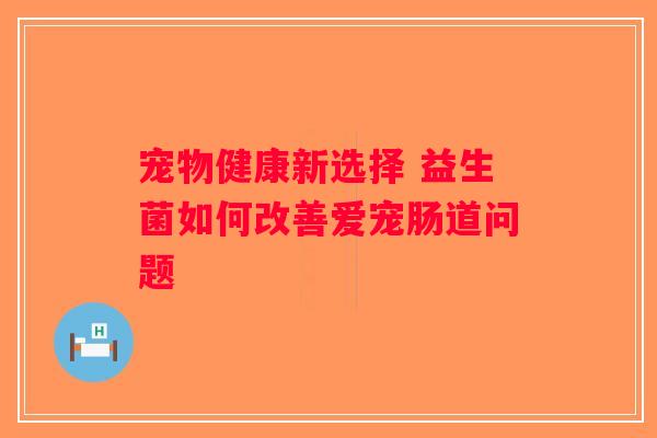 宠物健康新选择 益生菌如何改善爱宠肠道问题