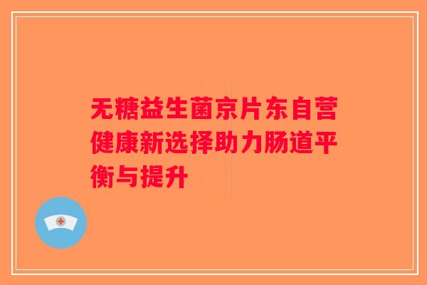 无糖益生菌京片东自营健康新选择助力肠道平衡与提升