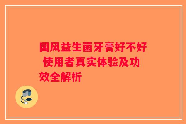 国风益生菌牙膏好不好 使用者真实体验及功效全解析