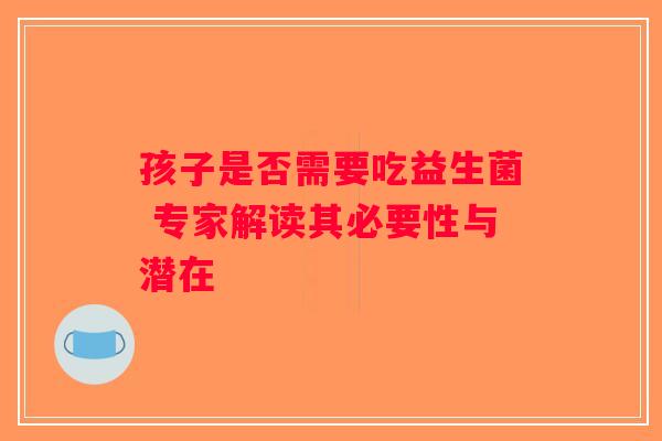 孩子是否需要吃益生菌 专家解读其必要性与潜在