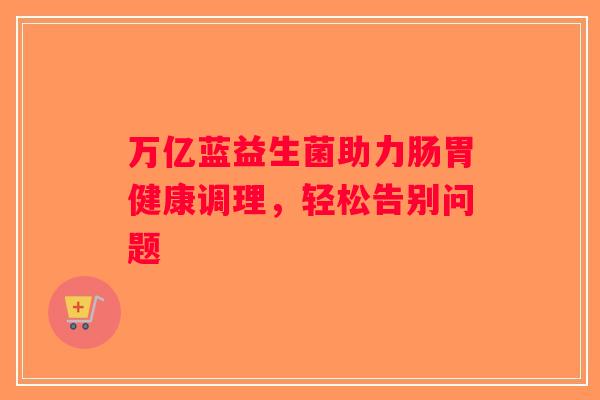 万亿蓝益生菌助力肠胃健康调理，轻松告别问题