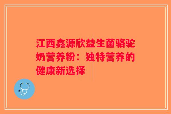 江西鑫源欣益生菌骆驼奶营养粉：独特营养的健康新选择