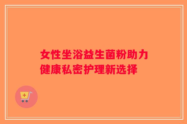 女性坐浴益生菌粉助力健康私密护理新选择