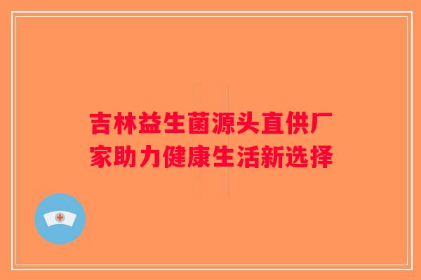 吉林益生菌源头直供厂家助力健康生活新选择