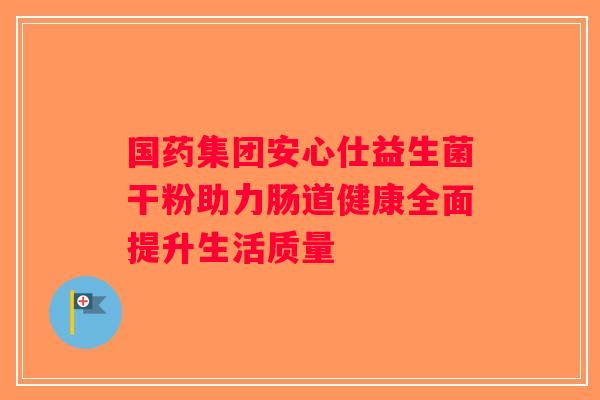 国药集团安心仕益生菌干粉助力肠道健康全面提升生活质量