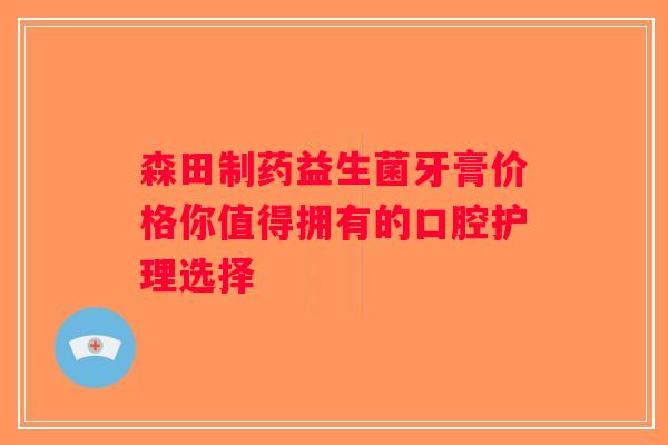 森田制药益生菌牙膏价格你值得拥有的口腔护理选择