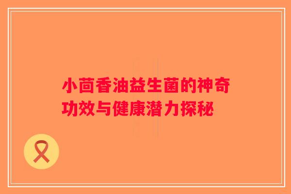 小茴香油益生菌的神奇功效与健康潜力探秘