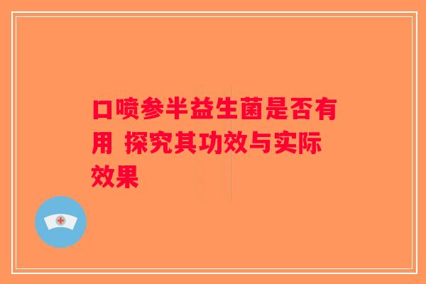 口喷参半益生菌是否有用 探究其功效与实际效果