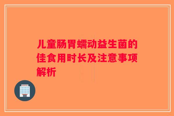 儿童肠胃蠕动益生菌的佳食用时长及注意事项解析