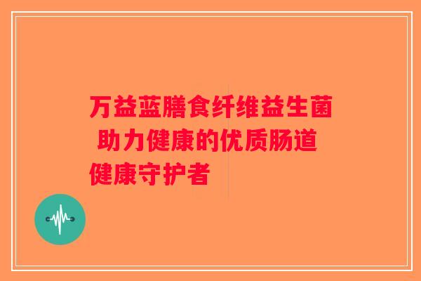 万益蓝膳食纤维益生菌 助力健康的优质肠道健康守护者