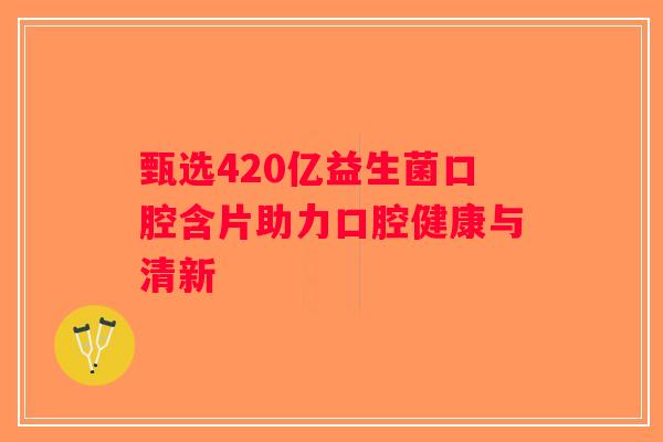 甄选420亿益生菌口腔含片助力口腔健康与清新