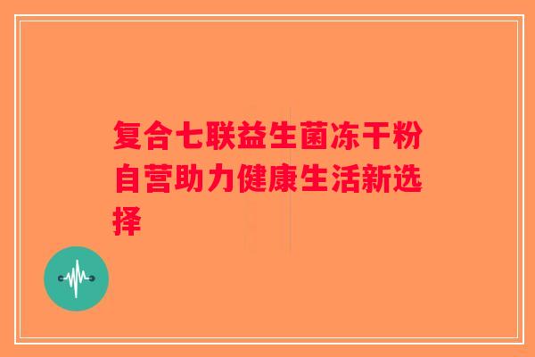 复合七联益生菌冻干粉自营助力健康生活新选择