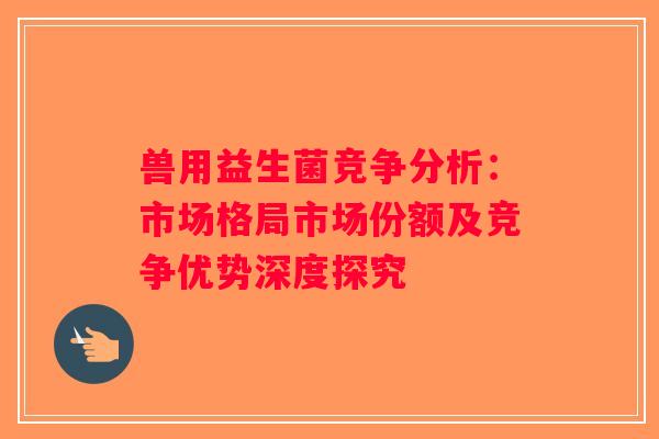 兽用益生菌竞争分析：市场格局市场份额及竞争优势深度探究