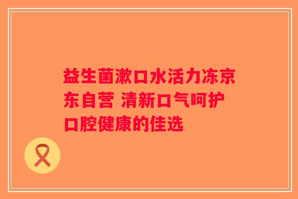益生菌漱口水活力冻京东自营 清新口气呵护口腔健康的佳选