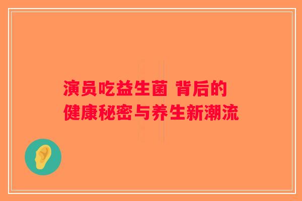 演员吃益生菌 背后的健康秘密与养生新潮流
