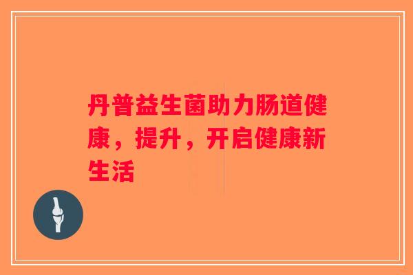 丹普益生菌助力肠道健康，提升，开启健康新生活