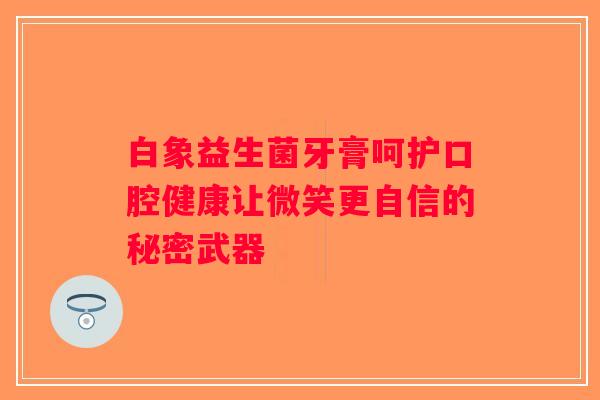 白象益生菌牙膏呵护口腔健康让微笑更自信的秘密武器