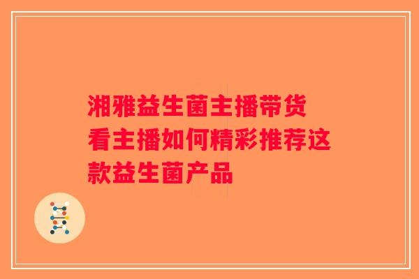湘雅益生菌主播带货 看主播如何精彩推荐这款益生菌产品