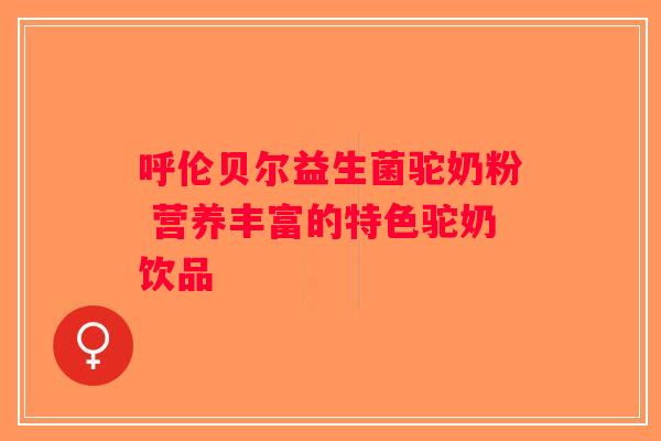 呼伦贝尔益生菌驼奶粉 营养丰富的特色驼奶饮品