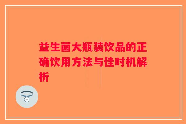 益生菌大瓶装饮品的正确饮用方法与佳时机解析