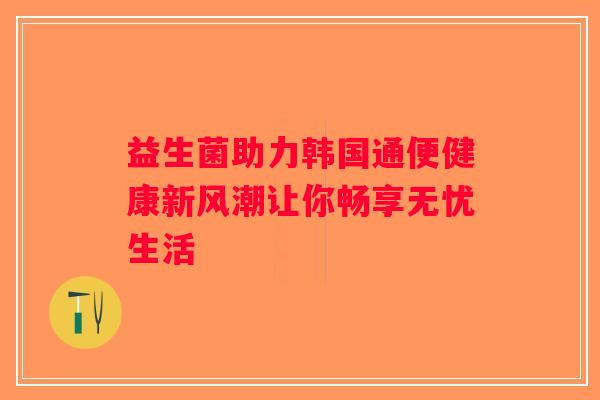 益生菌助力韩国通便健康新风潮让你畅享无忧生活
