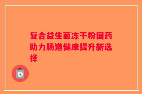 复合益生菌冻干粉国药助力肠道健康提升新选择