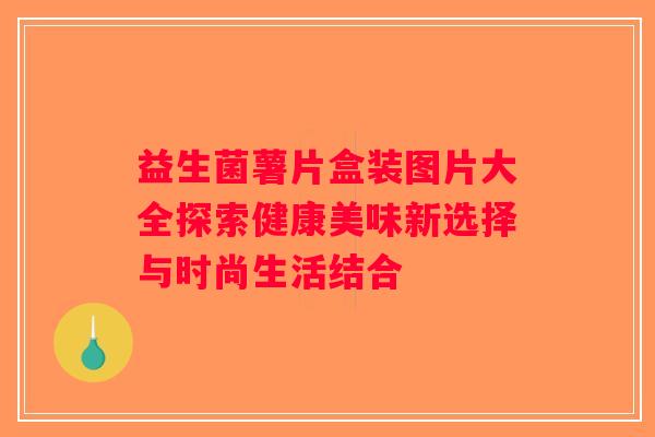 益生菌薯片盒装图片大全探索健康美味新选择与时尚生活结合