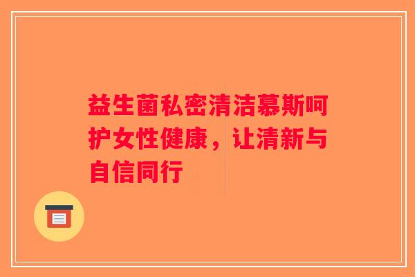 益生菌私密清洁慕斯呵护女性健康，让清新与自信同行