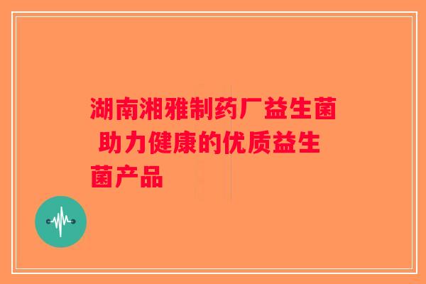 湖南湘雅制药厂益生菌 助力健康的优质益生菌产品